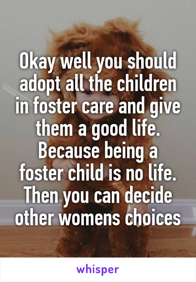 Okay well you should adopt all the children in foster care and give them a good life.
Because being a foster child is no life.
Then you can decide other womens choices