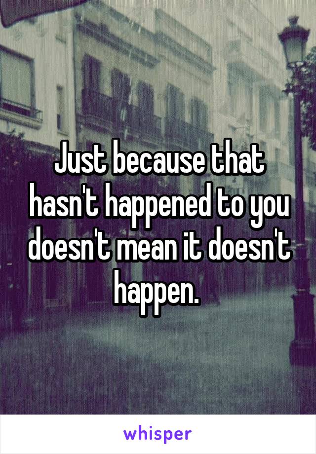 Just because that hasn't happened to you doesn't mean it doesn't happen. 