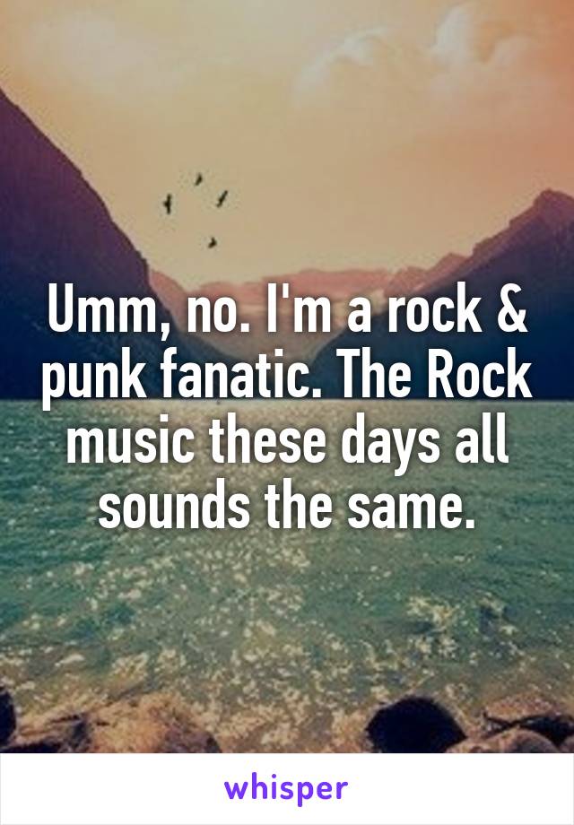 Umm, no. I'm a rock & punk fanatic. The Rock music these days all sounds the same.