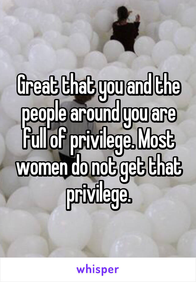 Great that you and the people around you are full of privilege. Most women do not get that privilege.