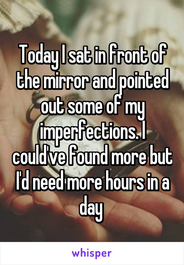 Today I sat in front of the mirror and pointed out some of my imperfections. I could've found more but I'd need more hours in a day 