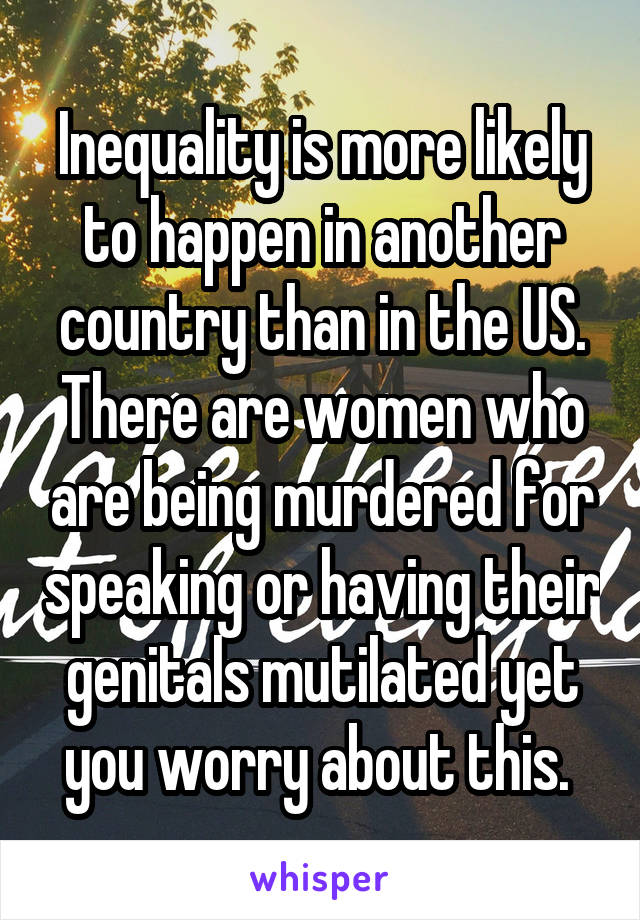 Inequality is more likely to happen in another country than in the US. There are women who are being murdered for speaking or having their genitals mutilated yet you worry about this. 