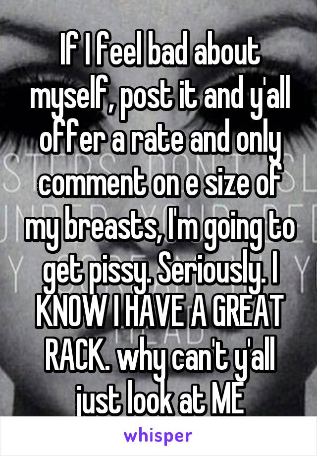 If I feel bad about myself, post it and y'all offer a rate and only comment on e size of my breasts, I'm going to get pissy. Seriously. I KNOW I HAVE A GREAT RACK. why can't y'all just look at ME