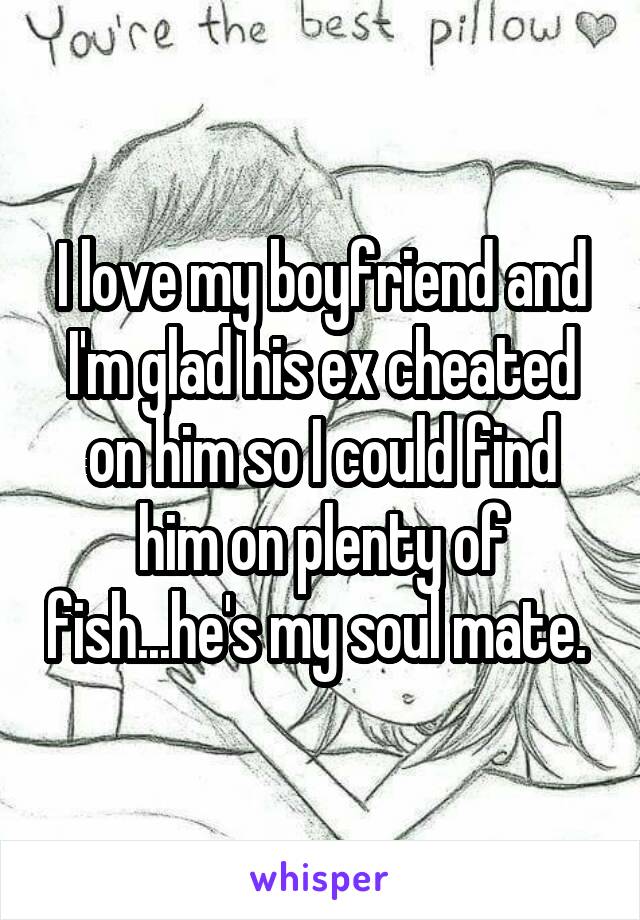 I love my boyfriend and I'm glad his ex cheated on him so I could find him on plenty of fish...he's my soul mate. 
