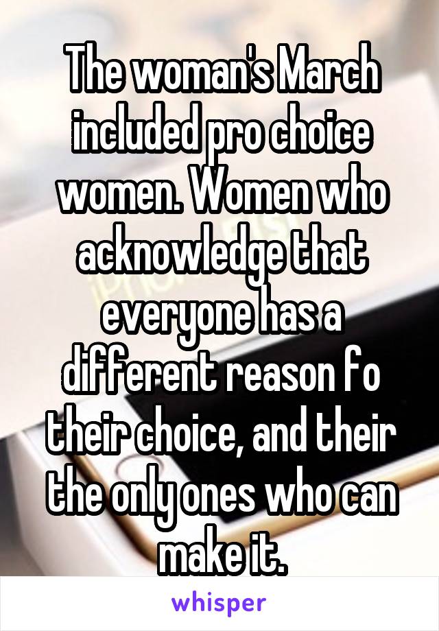 The woman's March included pro choice women. Women who acknowledge that everyone has a different reason fo their choice, and their the only ones who can make it.