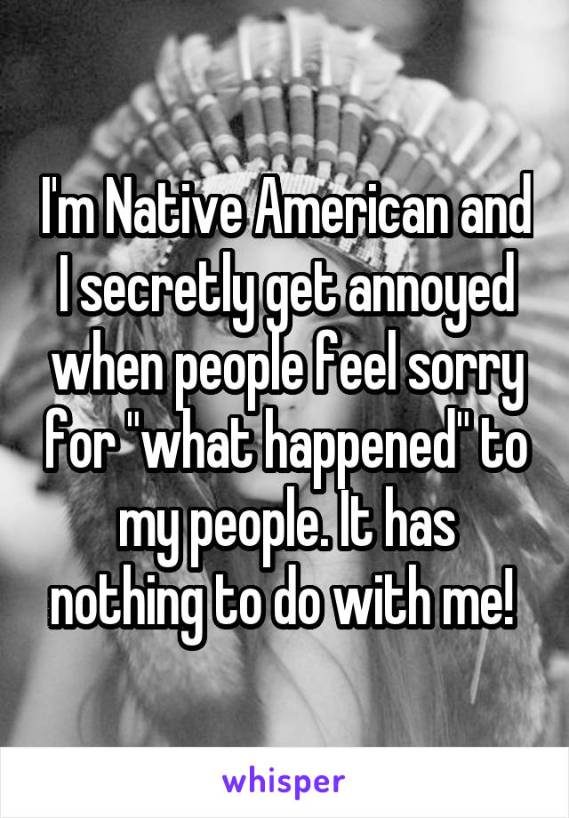I'm Native American and I secretly get annoyed when people feel sorry for "what happened" to my people. It has nothing to do with me! 