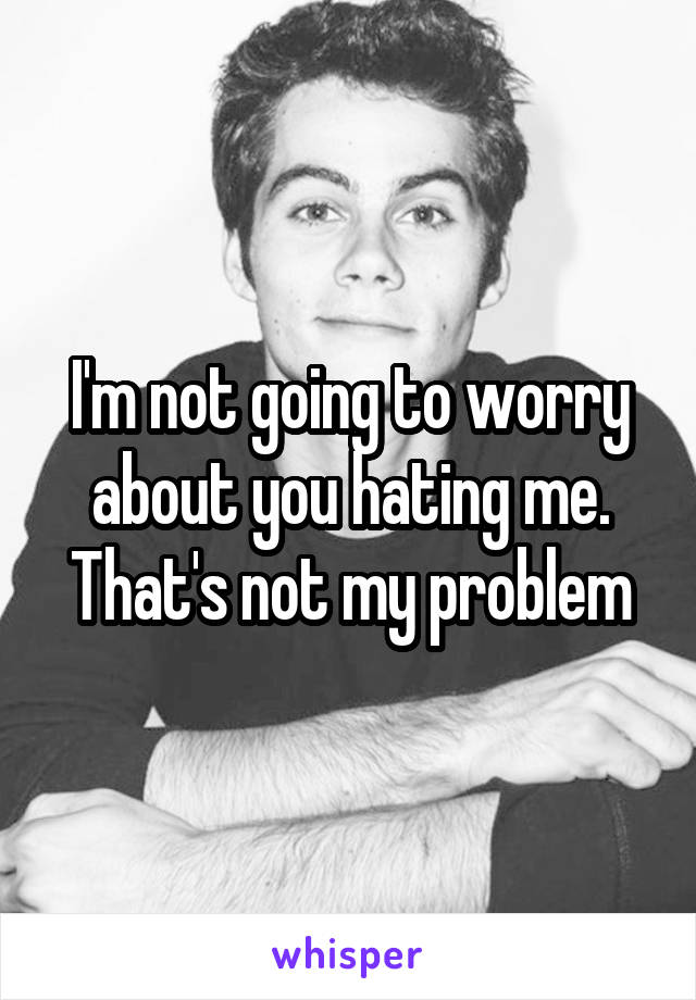 I'm not going to worry about you hating me. That's not my problem