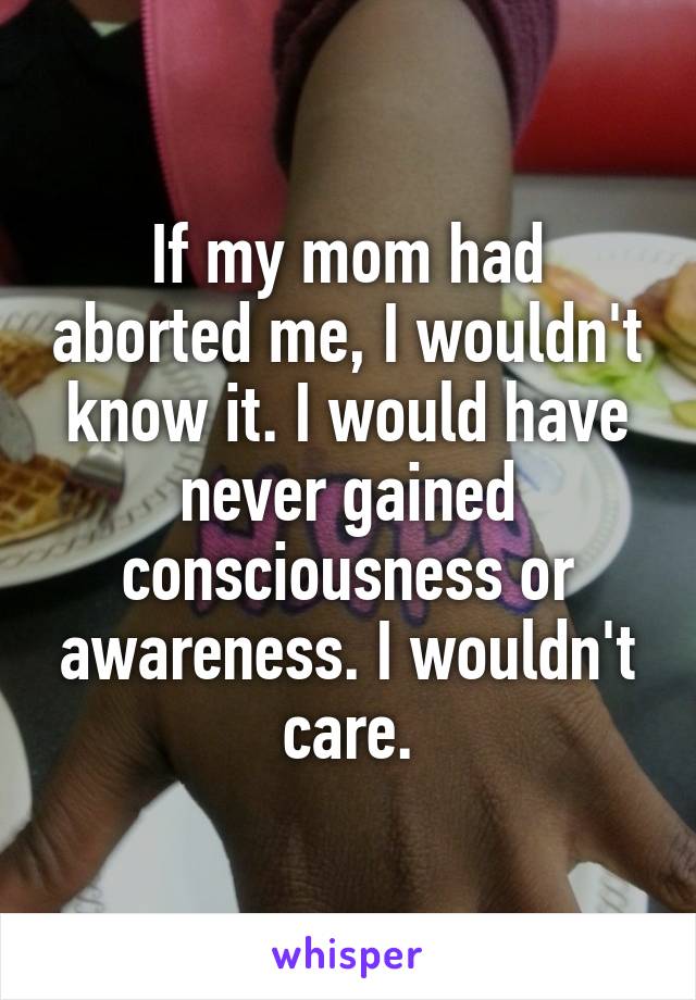 If my mom had aborted me, I wouldn't know it. I would have never gained consciousness or awareness. I wouldn't care.