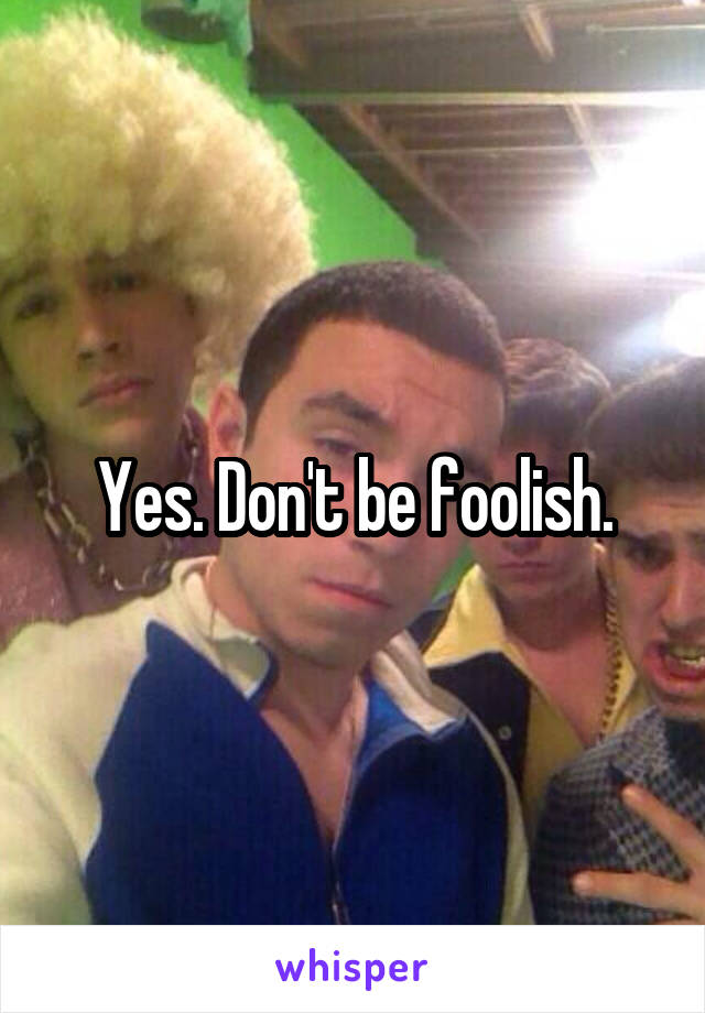 Yes. Don't be foolish.