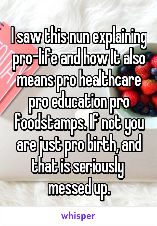 I saw this nun explaining pro-life and how It also means pro healthcare pro education pro foodstamps. If not you are just pro birth, and that is seriously 
messed up.
