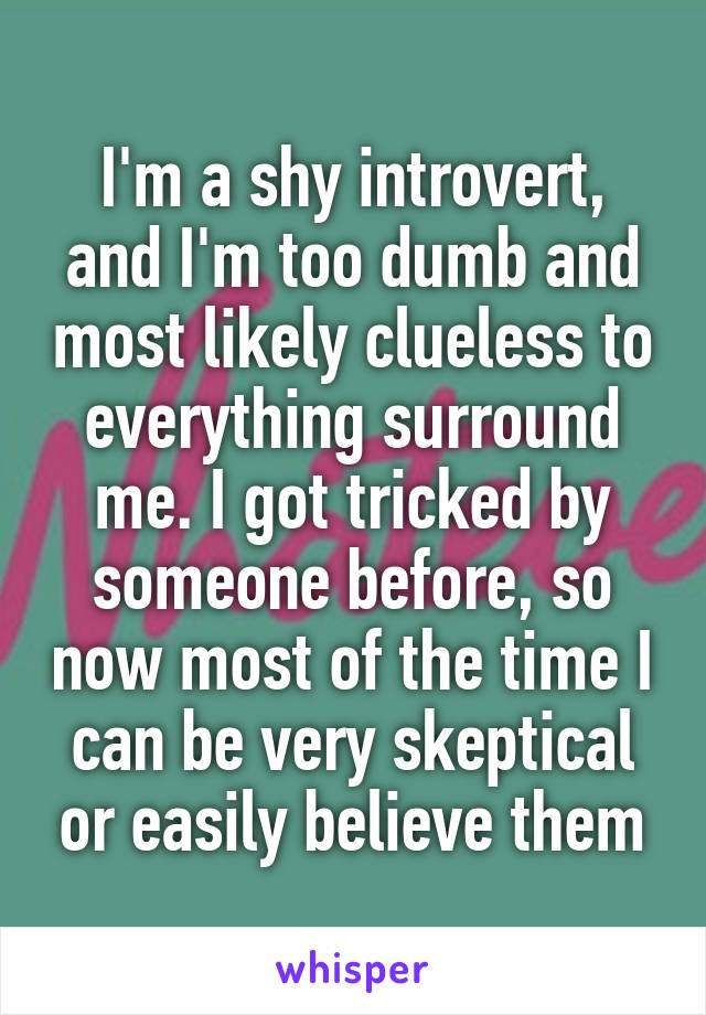 I'm a shy introvert, and I'm too dumb and most likely clueless to everything surround me. I got tricked by someone before, so now most of the time I can be very skeptical or easily believe them