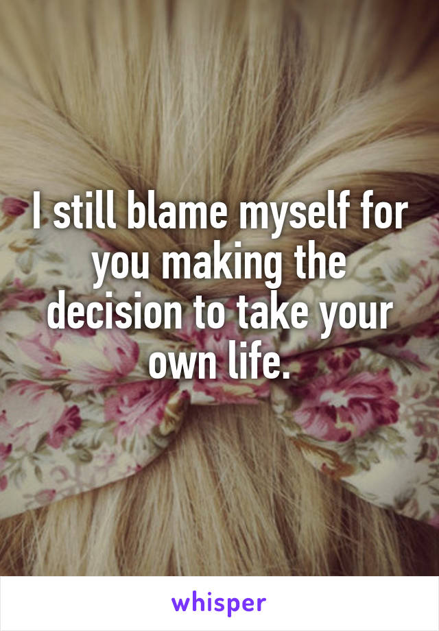 I still blame myself for you making the decision to take your own life.
