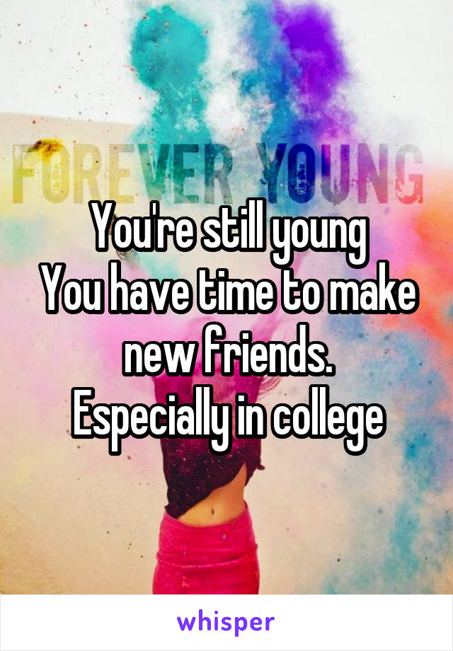You're still young
You have time to make new friends.
Especially in college