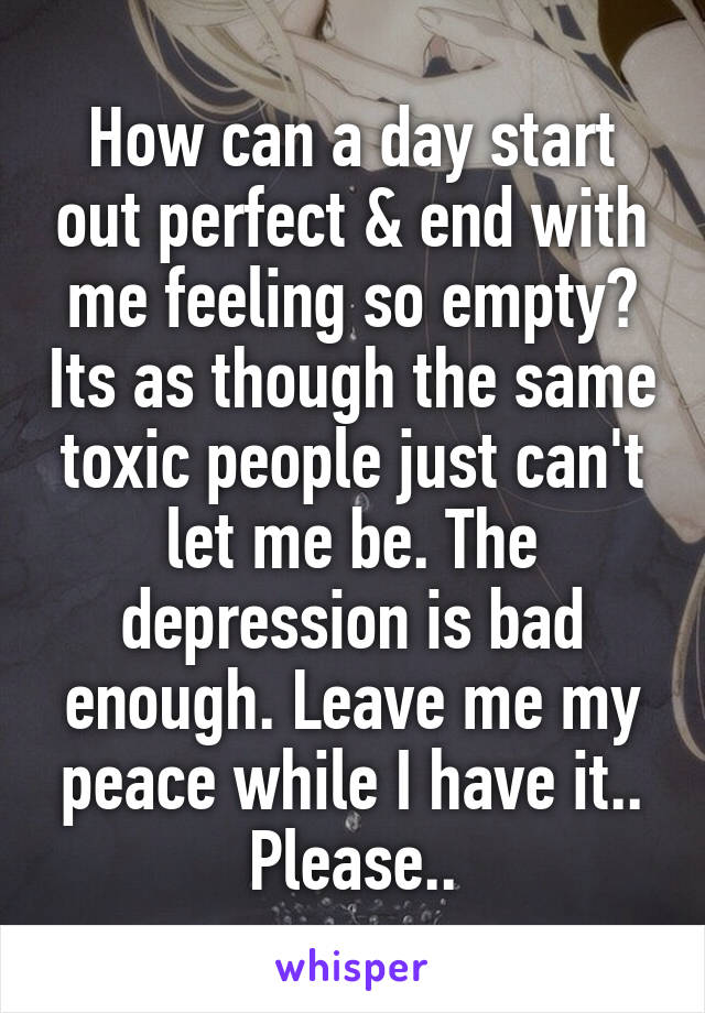 How can a day start out perfect & end with me feeling so empty? Its as though the same toxic people just can't let me be. The depression is bad enough. Leave me my peace while I have it.. Please..