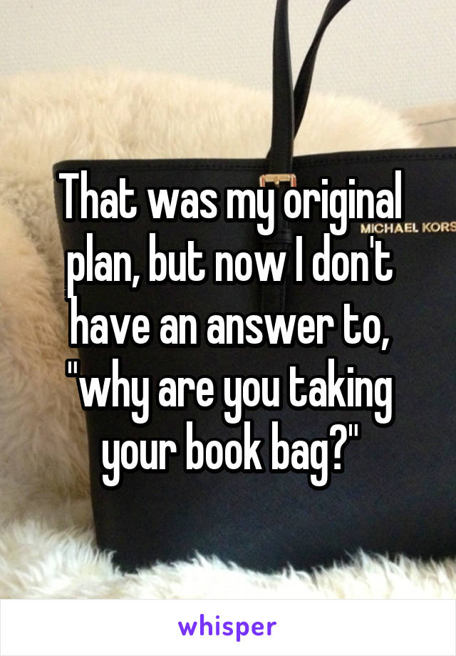 That was my original plan, but now I don't have an answer to, "why are you taking your book bag?"