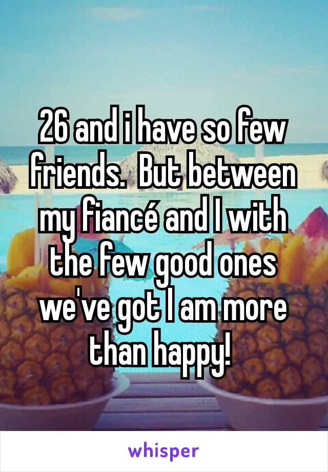 26 and i have so few friends.  But between my fiancé and I with the few good ones we've got I am more than happy! 