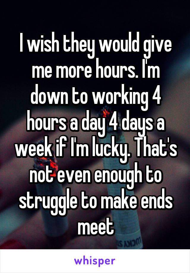 I wish they would give me more hours. I'm down to working 4 hours a day 4 days a week if I'm lucky. That's not even enough to struggle to make ends meet
