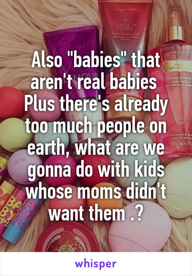 Also "babies" that aren't real babies 
Plus there's already too much people on earth, what are we gonna do with kids whose moms didn't want them .?