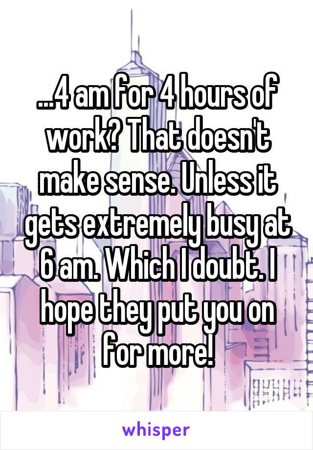 ...4 am for 4 hours of work? That doesn't make sense. Unless it gets extremely busy at 6 am. Which I doubt. I hope they put you on for more!
