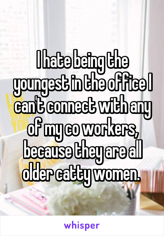 I hate being the youngest in the office I can't connect with any of my co workers, because they are all older catty women. 
