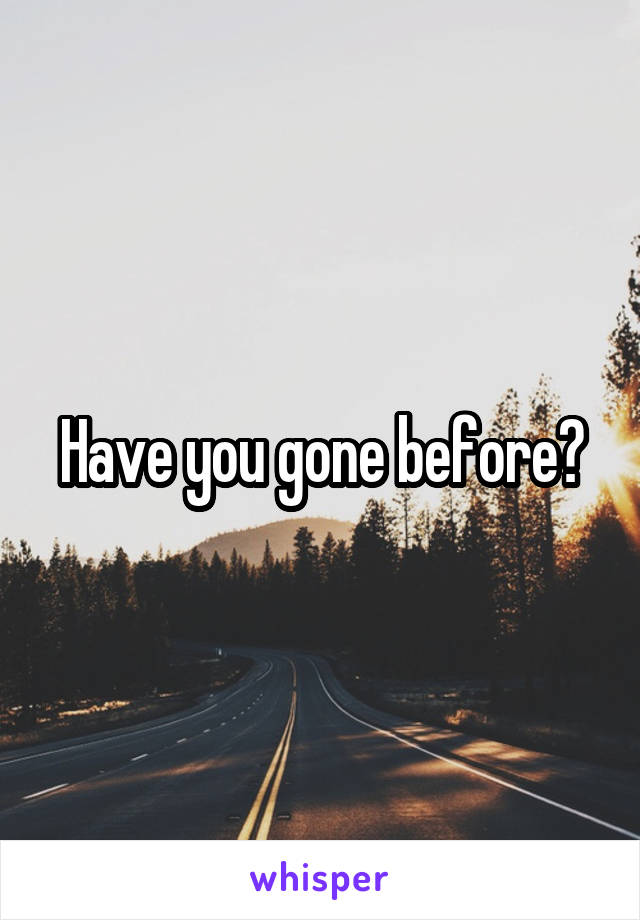 Have you gone before?