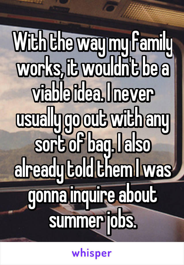 With the way my family works, it wouldn't be a viable idea. I never usually go out with any sort of bag. I also already told them I was gonna inquire about summer jobs.