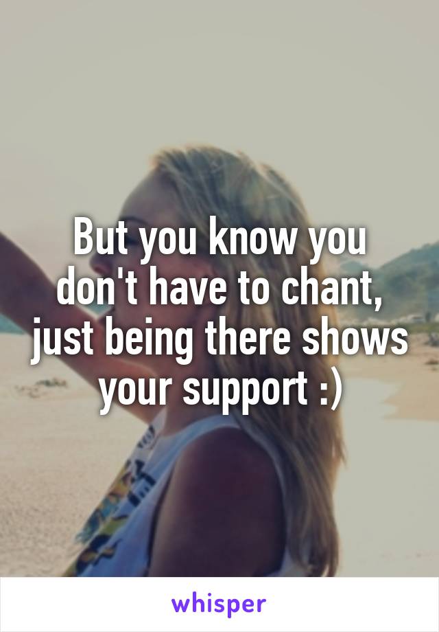 But you know you don't have to chant, just being there shows your support :)