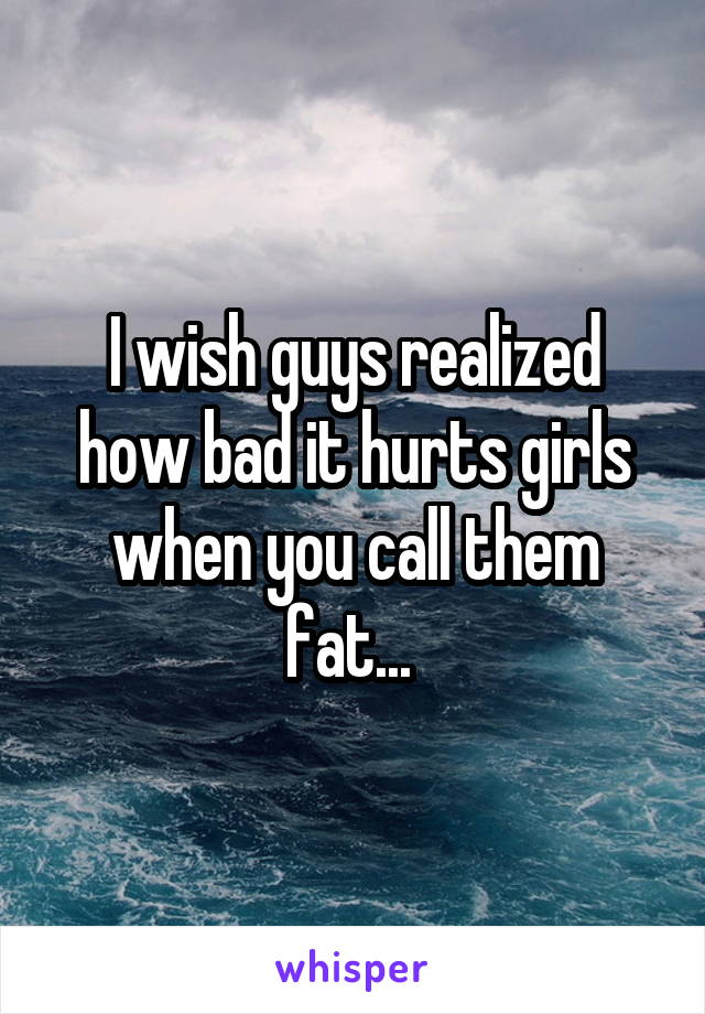 I wish guys realized how bad it hurts girls when you call them fat... 