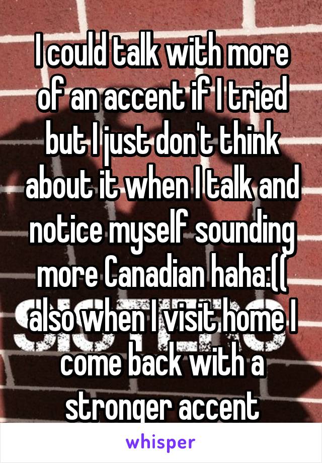 I could talk with more of an accent if I tried but I just don't think about it when I talk and notice myself sounding more Canadian haha:(( also when I visit home I come back with a stronger accent