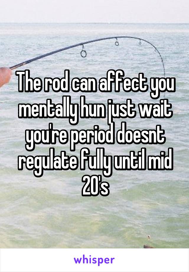 The rod can affect you mentally hun just wait you're period doesnt regulate fully until mid 20's