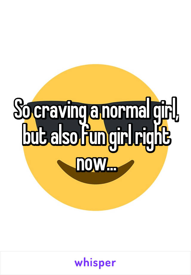 So craving a normal girl, but also fun girl right now...