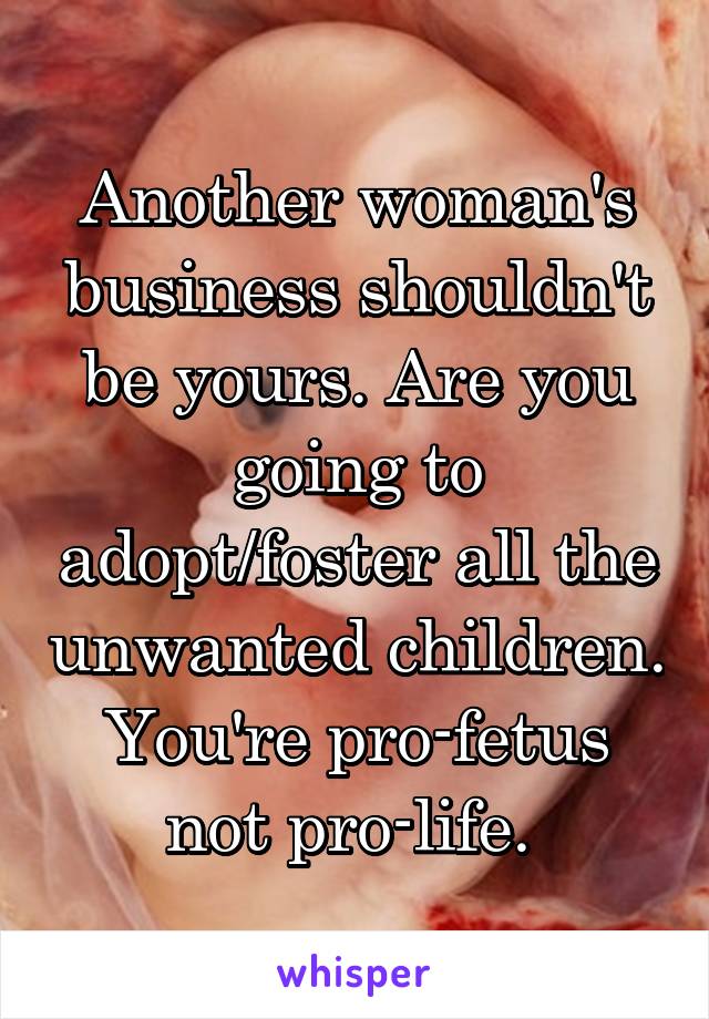 Another woman's business shouldn't be yours. Are you going to adopt/foster all the unwanted children. You're pro-fetus not pro-life. 