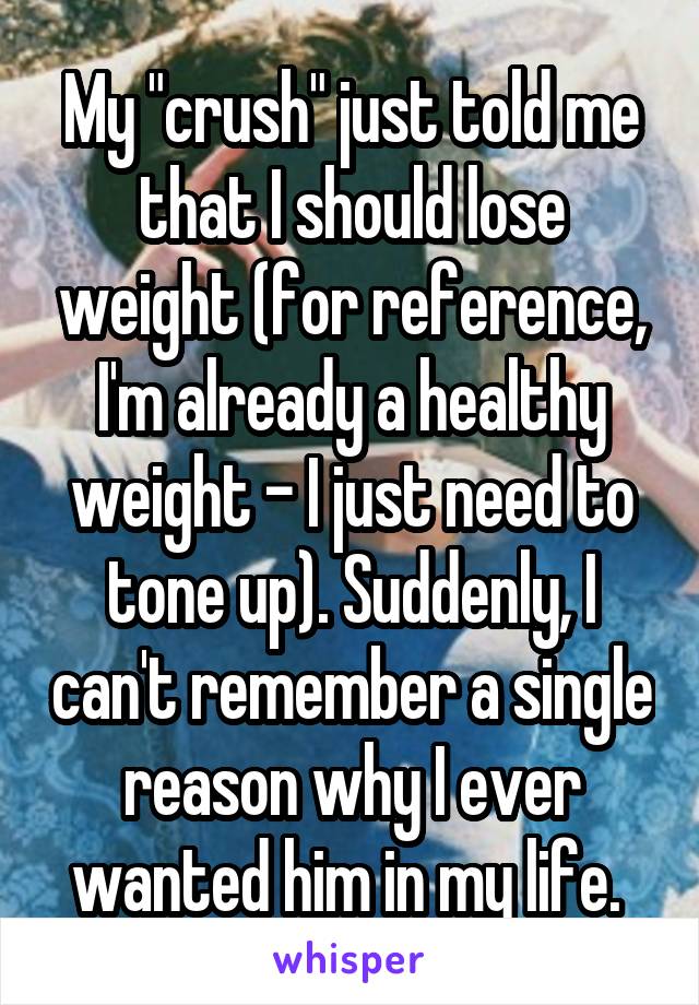 My "crush" just told me that I should lose weight (for reference, I'm already a healthy weight - I just need to tone up). Suddenly, I can't remember a single reason why I ever wanted him in my life. 