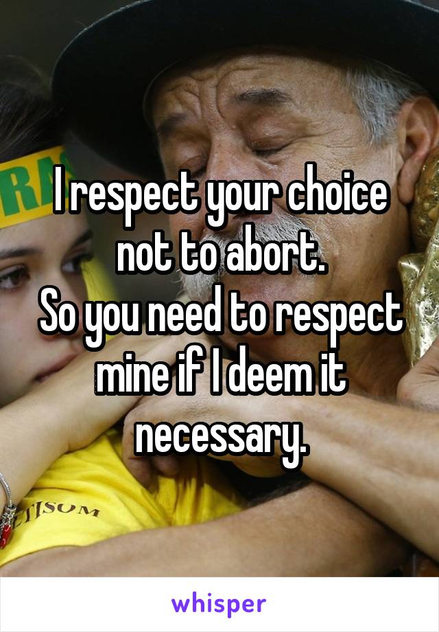 I respect your choice not to abort.
So you need to respect mine if I deem it necessary.