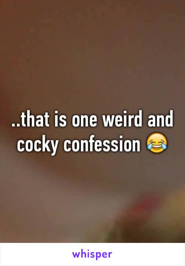 ..that is one weird and cocky confession 😂