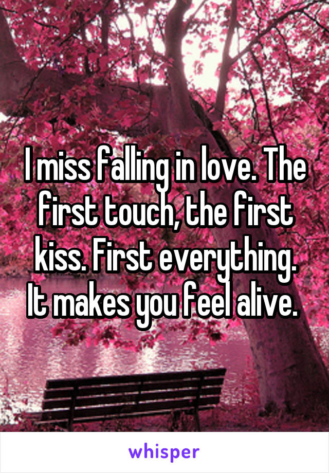 I miss falling in love. The first touch, the first kiss. First everything. It makes you feel alive. 