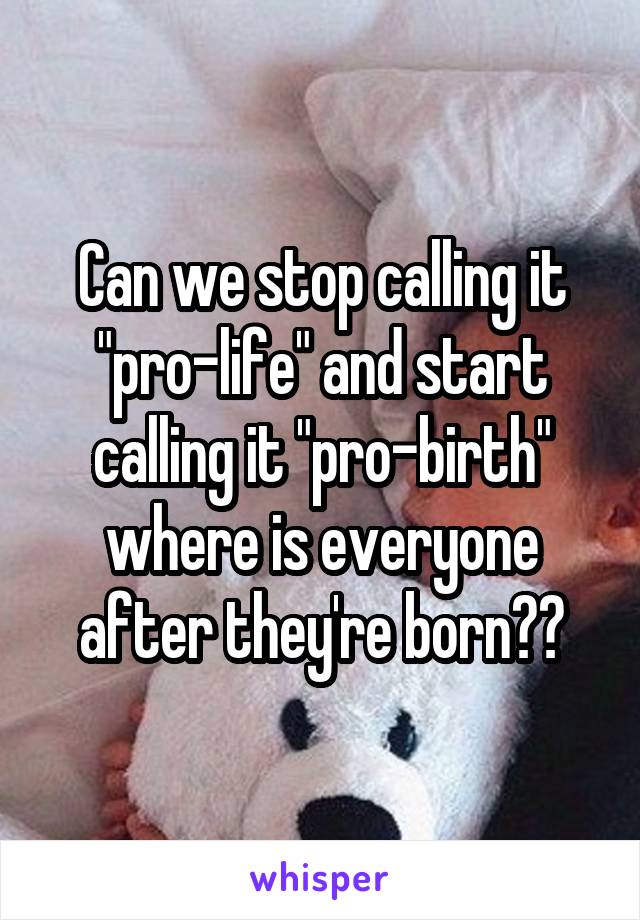Can we stop calling it "pro-life" and start calling it "pro-birth" where is everyone after they're born??