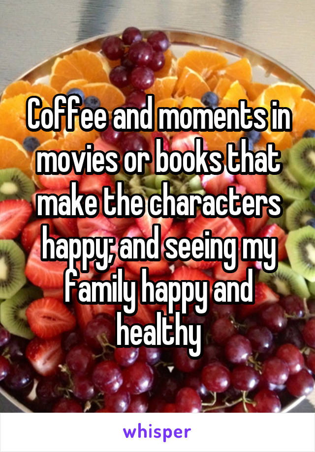 Coffee and moments in movies or books that make the characters happy; and seeing my family happy and healthy