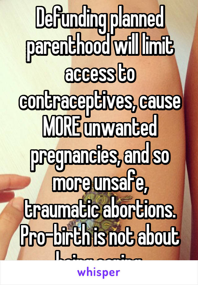 Defunding planned parenthood will limit access to contraceptives, cause MORE unwanted pregnancies, and so more unsafe, traumatic abortions. Pro-birth is not about being caring.