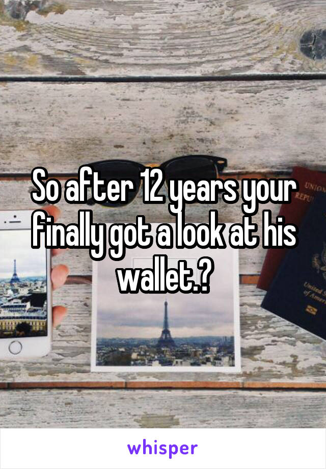 So after 12 years your finally got a look at his wallet.?