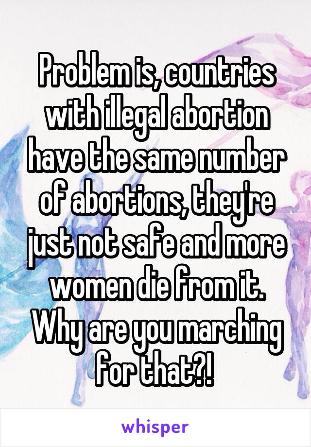Problem is, countries with illegal abortion have the same number of abortions, they're just not safe and more women die from it. Why are you marching for that?! 
