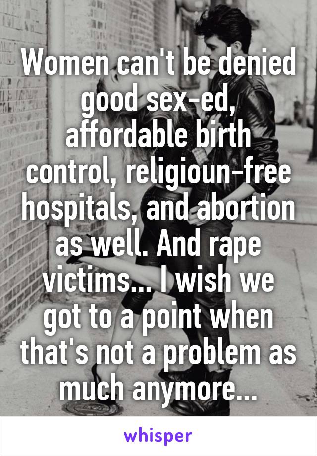 Women can't be denied good sex-ed, affordable birth control, religioun-free hospitals, and abortion as well. And rape victims... I wish we got to a point when that's not a problem as much anymore...