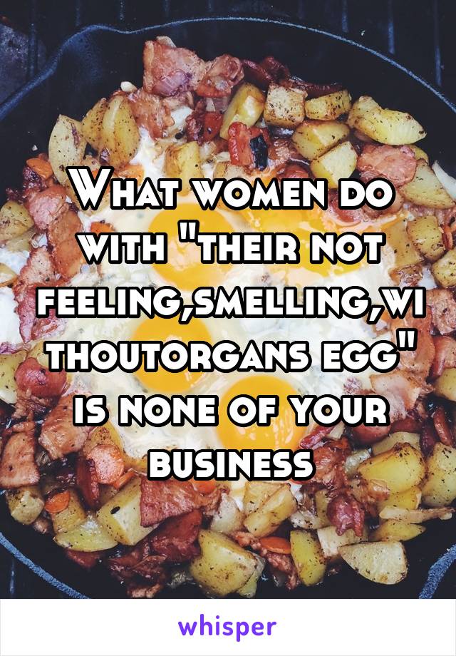 What women do with "their not feeling,smelling,withoutorgans egg" is none of your business