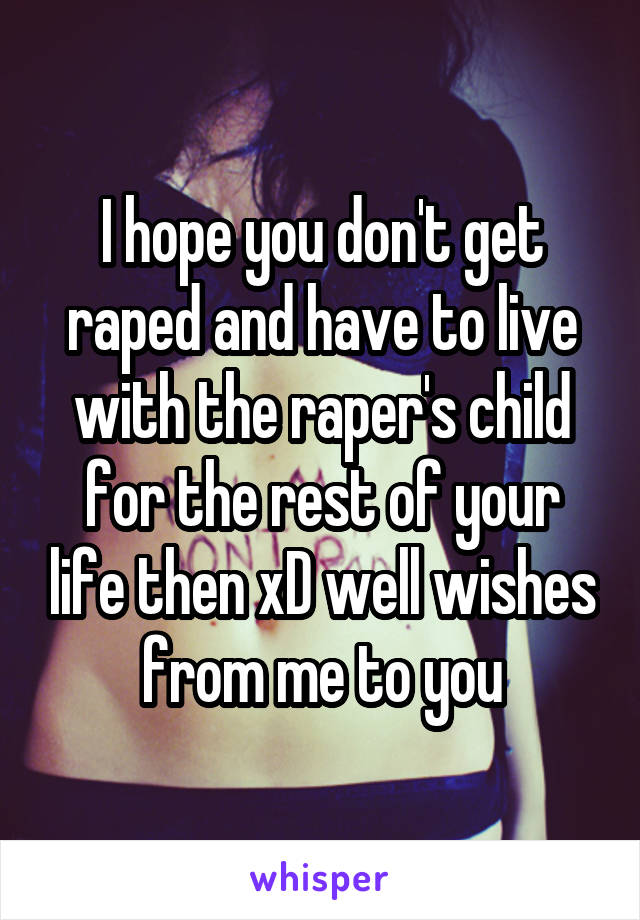 I hope you don't get raped and have to live with the raper's child for the rest of your life then xD well wishes from me to you