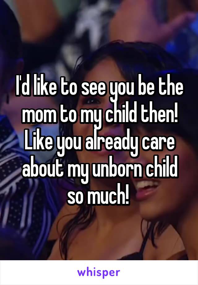 I'd like to see you be the mom to my child then! Like you already care about my unborn child so much! 
