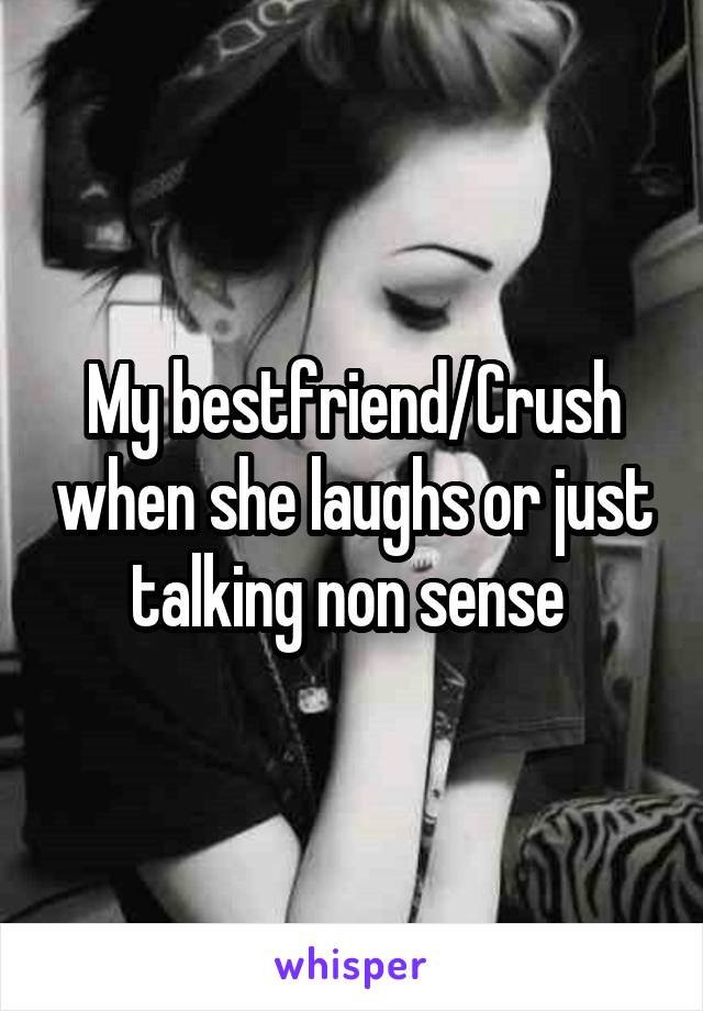 My bestfriend/Crush when she laughs or just talking non sense 