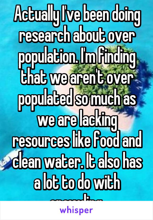 Actually I've been doing research about over population. I'm finding that we aren't over populated so much as we are lacking resources like food and clean water. It also has a lot to do with crowding 