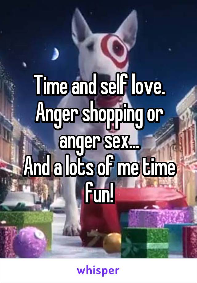 Time and self love.
Anger shopping or anger sex...
And a lots of me time fun!