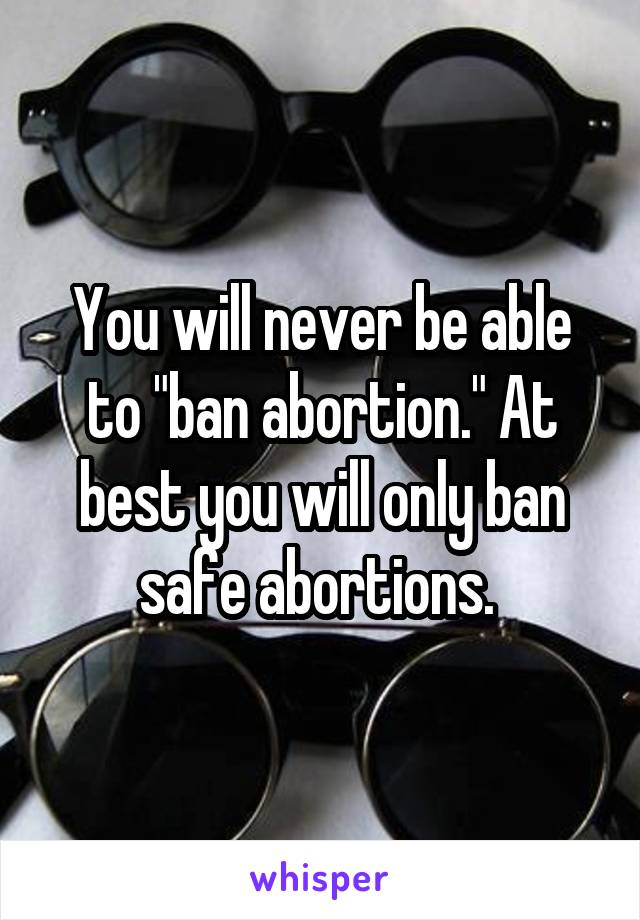 You will never be able to "ban abortion." At best you will only ban safe abortions. 