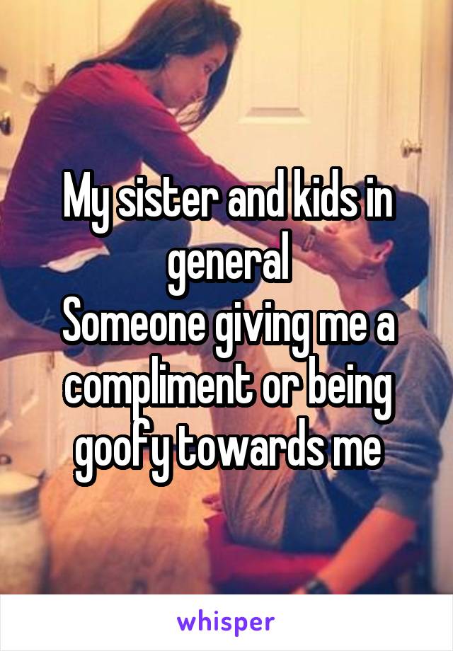 My sister and kids in general
Someone giving me a compliment or being goofy towards me